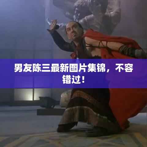 男友陈三最新图片集锦,不容错过!